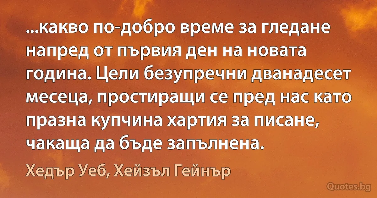 ...какво по-добро време за гледане напред от първия ден на новата година. Цели безупречни дванадесет месеца, простиращи се пред нас като празна купчина хартия за писане, чакаща да бъде запълнена. (Хедър Уеб, Хейзъл Гейнър)