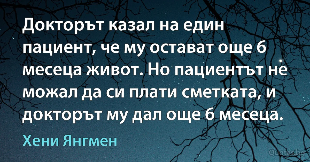 Докторът казал на един пациент, че му остават още 6 месеца живот. Но пациентът не можал да си плати сметката, и докторът му дал още 6 месеца. (Хени Янгмен)