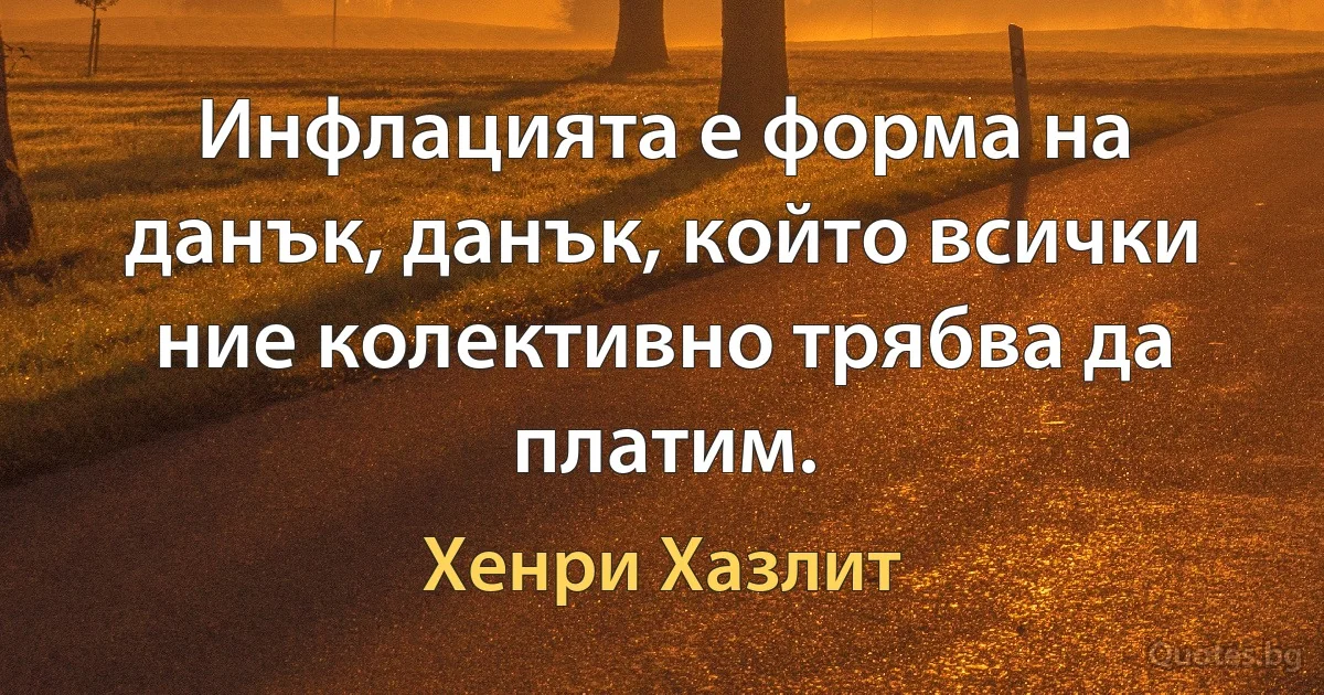 Инфлацията е форма на данък, данък, който всички ние колективно трябва да платим. (Хенри Хазлит)