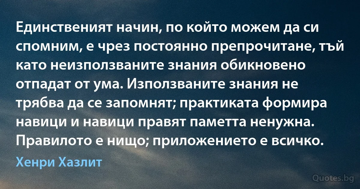 Единственият начин, по който можем да си спомним, е чрез постоянно препрочитане, тъй като неизползваните знания обикновено отпадат от ума. Използваните знания не трябва да се запомнят; практиката формира навици и навици правят паметта ненужна. Правилото е нищо; приложението е всичко. (Хенри Хазлит)