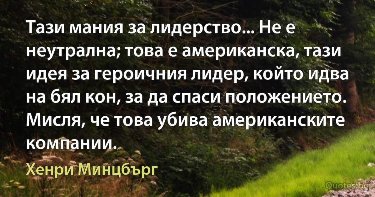 Тази мания за лидерство... Не е неутрална; това е американска, тази идея за героичния лидер, който идва на бял кон, за да спаси положението. Мисля, че това убива американските компании. (Хенри Минцбърг)