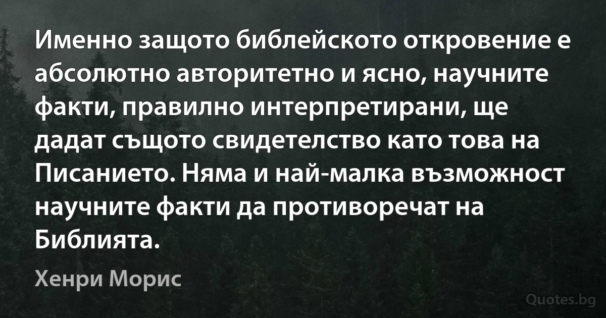 Именно защото библейското откровение е абсолютно авторитетно и ясно, научните факти, правилно интерпретирани, ще дадат същото свидетелство като това на Писанието. Няма и най-малка възможност научните факти да противоречат на Библията. (Хенри Морис)