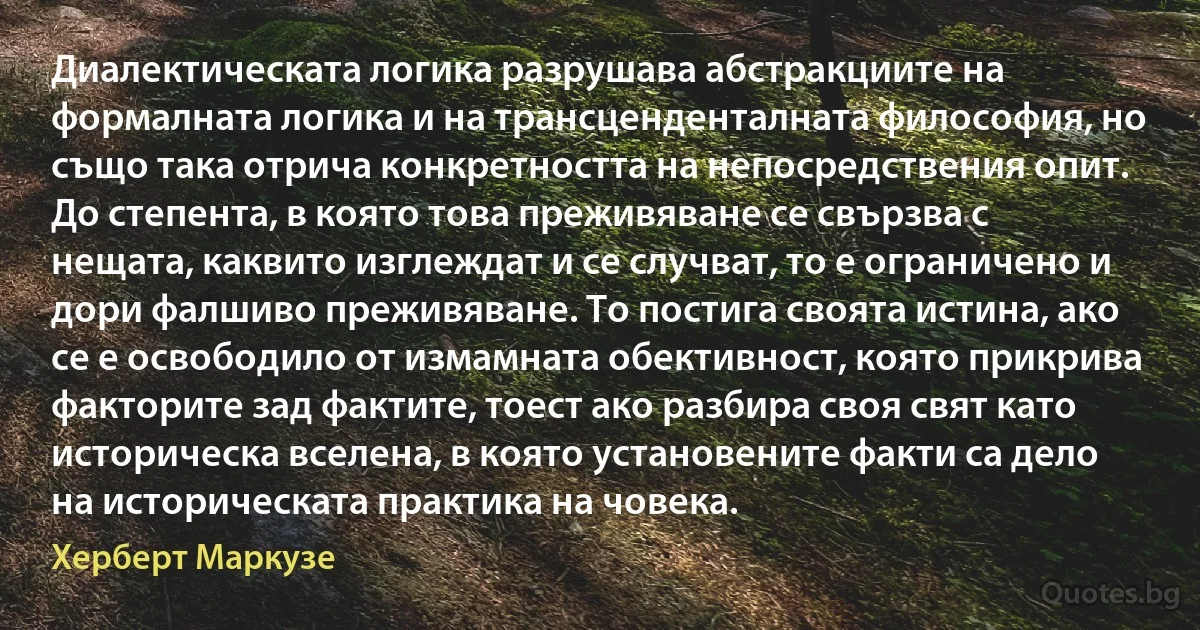 Диалектическата логика разрушава абстракциите на формалната логика и на трансценденталната философия, но също така отрича конкретността на непосредствения опит. До степента, в която това преживяване се свързва с нещата, каквито изглеждат и се случват, то е ограничено и дори фалшиво преживяване. То постига своята истина, ако се е освободило от измамната обективност, която прикрива факторите зад фактите, тоест ако разбира своя свят като историческа вселена, в която установените факти са дело на историческата практика на човека. (Херберт Маркузе)