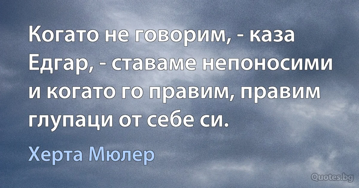 Когато не говорим, - каза Едгар, - ставаме непоносими и когато го правим, правим глупаци от себе си. (Херта Мюлер)