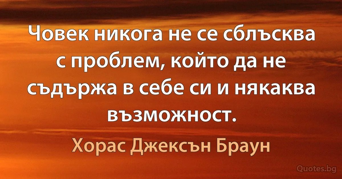 Човек никога не се сблъсква с проблем, който да не съдържа в себе си и някаква възможност. (Хорас Джексън Браун)