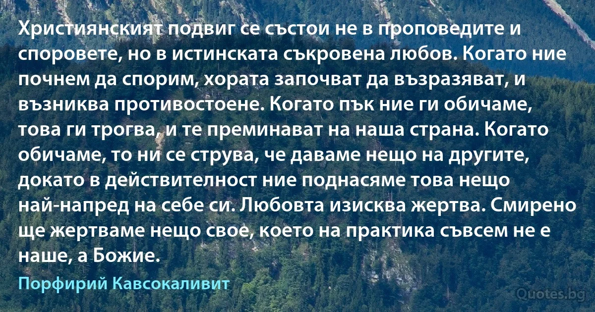 Християнският подвиг се състои не в проповедите и споровете, но в истинската съкровена любов. Когато ние почнем да спорим, хората започват да възразяват, и възниква противостоене. Когато пък ние ги обичаме, това ги трогва, и те преминават на наша страна. Когато обичаме, то ни се струва, че даваме нещо на другите, докато в действителност ние поднасяме това нещо най-напред на себе си. Любовта изисква жертва. Смирено ще жертваме нещо свое, което на практика съвсем не е наше, а Божие. (Порфирий Кавсокаливит)