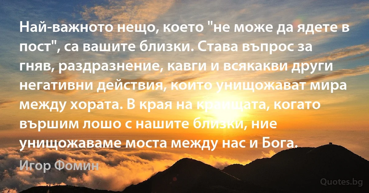 Най-важното нещо, което "не може да ядете в пост", са вашите близки. Става въпрос за гняв, раздразнение, кавги и всякакви други негативни действия, които унищожават мира между хората. В края на краищата, когато вършим лошо с нашите близки, ние унищожаваме моста между нас и Бога. (Игор Фомин)