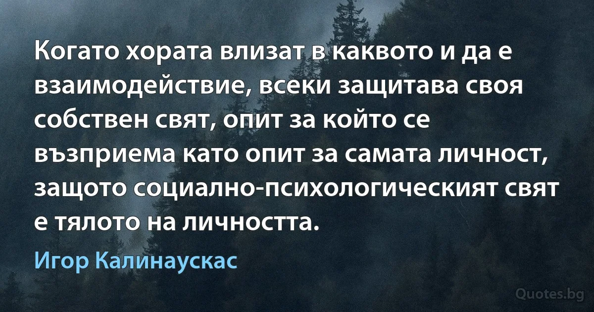 Когато хората влизат в каквото и да е взаимодействие, всеки защитава своя собствен свят, опит за който се възприема като опит за самата личност, защото социално-психологическият свят е тялото на личността. (Игор Калинаускас)