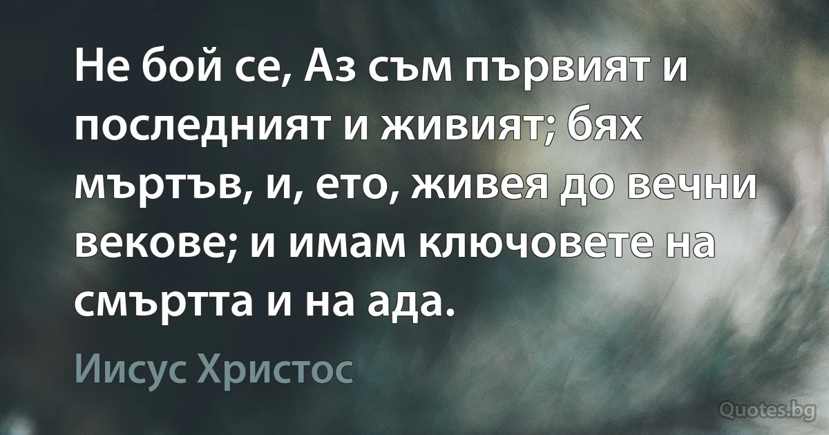 Не бой се, Аз съм първият и последният и живият; бях мъртъв, и, ето, живея до вечни векове; и имам ключовете на смъртта и на ада. (Иисус Христос)