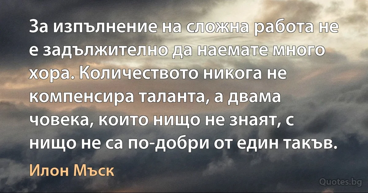 За изпълнение на сложна работа не е задължително да наемате много хора. Количеството никога не компенсира таланта, а двама човека, които нищо не знаят, с нищо не са по-добри от един такъв. (Илон Мъск)