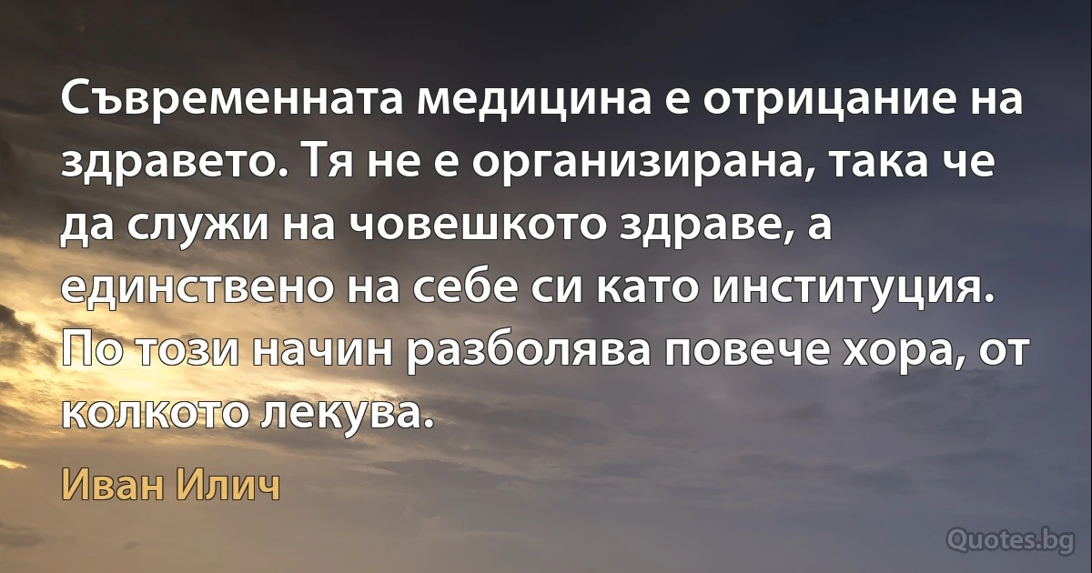 Съвременната медицина е отрицание на здравето. Тя не е организирана, така че да служи на човешкото здраве, а единствено на себе си като институция. По този начин разболява повече хора, от колкото лекува. (Иван Илич)