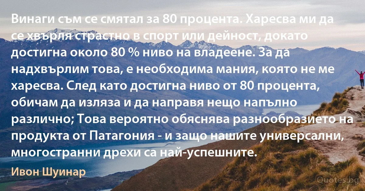 Винаги съм се смятал за 80 процента. Харесва ми да се хвърля страстно в спорт или дейност, докато достигна около 80 % ниво на владеене. За да надхвърлим това, е необходима мания, която не ме харесва. След като достигна ниво от 80 процента, обичам да изляза и да направя нещо напълно различно; Това вероятно обяснява разнообразието на продукта от Патагония - и защо нашите универсални, многостранни дрехи са най-успешните. (Ивон Шуинар)