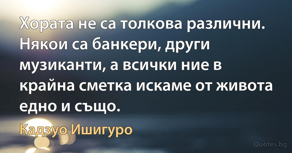 Хората не са толкова различни. Някои са банкери, други музиканти, а всички ние в крайна сметка искаме от живота едно и също. (Кадзуо Ишигуро)