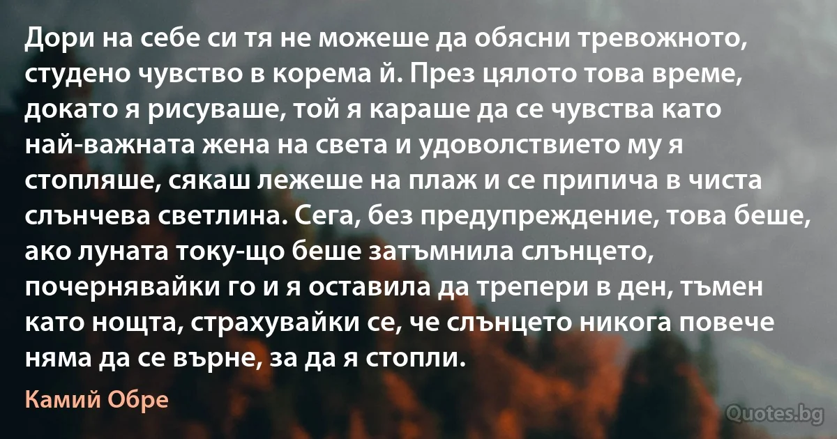 Дори на себе си тя не можеше да обясни тревожното, студено чувство в корема й. През цялото това време, докато я рисуваше, той я караше да се чувства като най-важната жена на света и удоволствието му я стопляше, сякаш лежеше на плаж и се припича в чиста слънчева светлина. Сега, без предупреждение, това беше, ако луната току-що беше затъмнила слънцето, почернявайки го и я оставила да трепери в ден, тъмен като нощта, страхувайки се, че слънцето никога повече няма да се върне, за да я стопли. (Камий Обре)