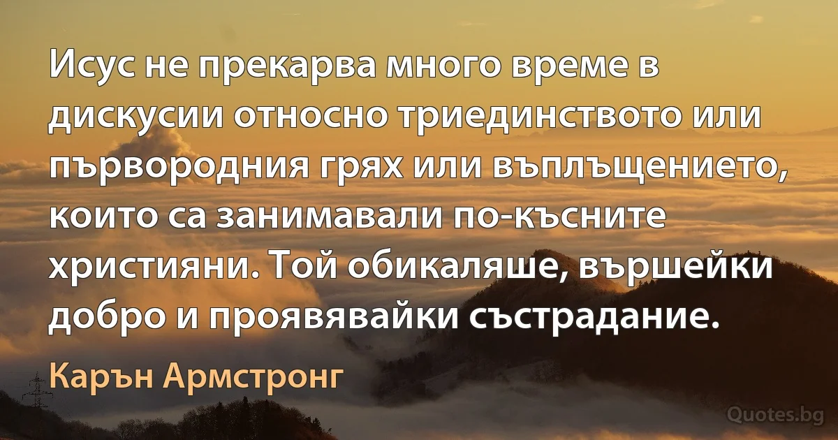 Исус не прекарва много време в дискусии относно триединството или първородния грях или въплъщението, които са занимавали по-късните християни. Той обикаляше, вършейки добро и проявявайки състрадание. (Карън Армстронг)