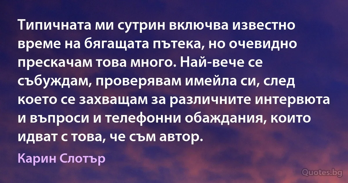 Типичната ми сутрин включва известно време на бягащата пътека, но очевидно прескачам това много. Най-вече се събуждам, проверявам имейла си, след което се захващам за различните интервюта и въпроси и телефонни обаждания, които идват с това, че съм автор. (Карин Слотър)