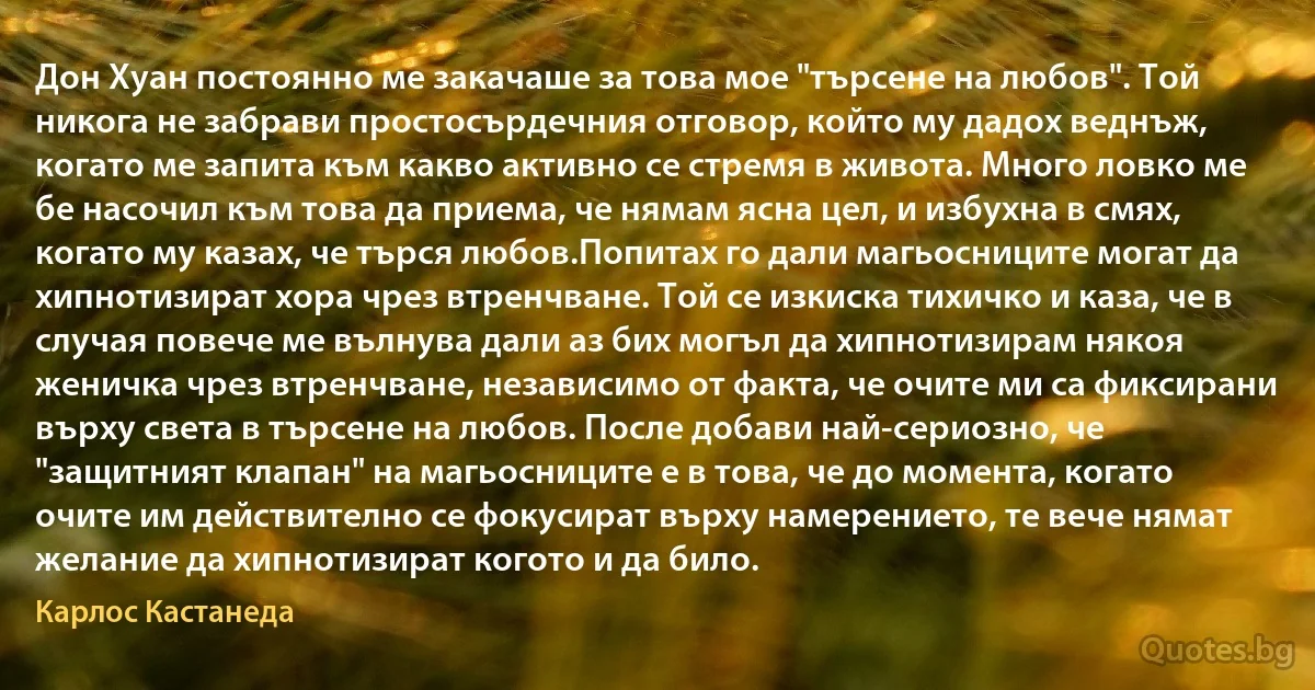 Дон Хуан постоянно ме закачаше за това мое "търсене на любов". Той никога не забрави простосърдечния отговор, който му дадох веднъж, когато ме запита към какво активно се стремя в живота. Много ловко ме бе насочил към това да приема, че нямам ясна цел, и избухна в смях, когато му казах, че търся любов.Попитах го дали магьосниците могат да хипнотизират хора чрез втренчване. Той се изкиска тихичко и каза, че в случая повече ме вълнува дали аз бих могъл да хипнотизирам някоя женичка чрез втренчване, независимо от факта, че очите ми са фиксирани върху света в търсене на любов. После добави най-сериозно, че "защитният клапан" на магьосниците е в това, че до момента, когато очите им действително се фокусират върху намерението, те вече нямат желание да хипнотизират когото и да било. (Карлос Кастанеда)