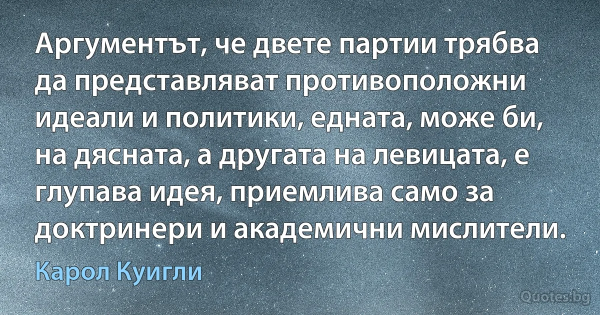 Аргументът, че двете партии трябва да представляват противоположни идеали и политики, едната, може би, на дясната, а другата на левицата, е глупава идея, приемлива само за доктринери и академични мислители. (Карол Куигли)