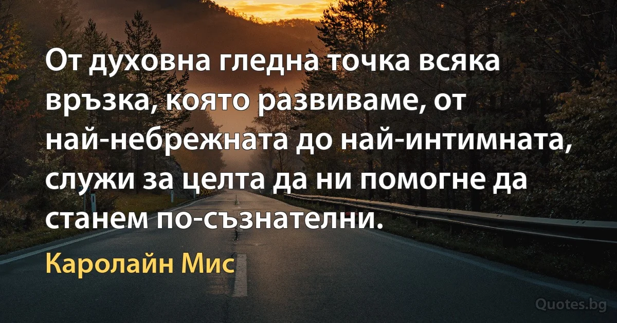 От духовна гледна точка всяка връзка, която развиваме, от най-небрежната до най-интимната, служи за целта да ни помогне да станем по-съзнателни. (Каролайн Мис)