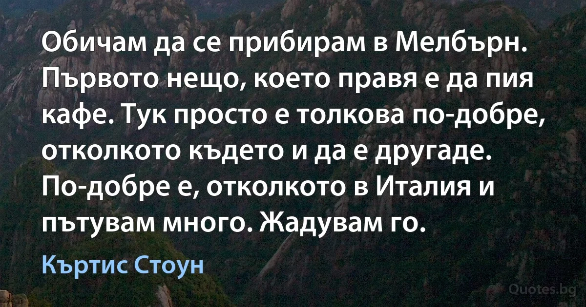 Обичам да се прибирам в Мелбърн. Първото нещо, което правя е да пия кафе. Тук просто е толкова по-добре, отколкото където и да е другаде. По-добре е, отколкото в Италия и пътувам много. Жадувам го. (Къртис Стоун)