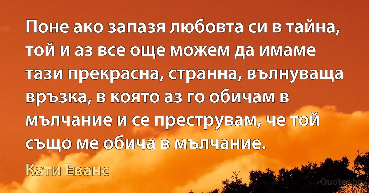 Поне ако запазя любовта си в тайна, той и аз все още можем да имаме тази прекрасна, странна, вълнуваща връзка, в която аз го обичам в мълчание и се преструвам, че той също ме обича в мълчание. (Кати Еванс)