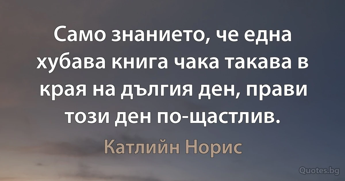 Само знанието, че една хубава книга чака такава в края на дългия ден, прави този ден по-щастлив. (Катлийн Норис)