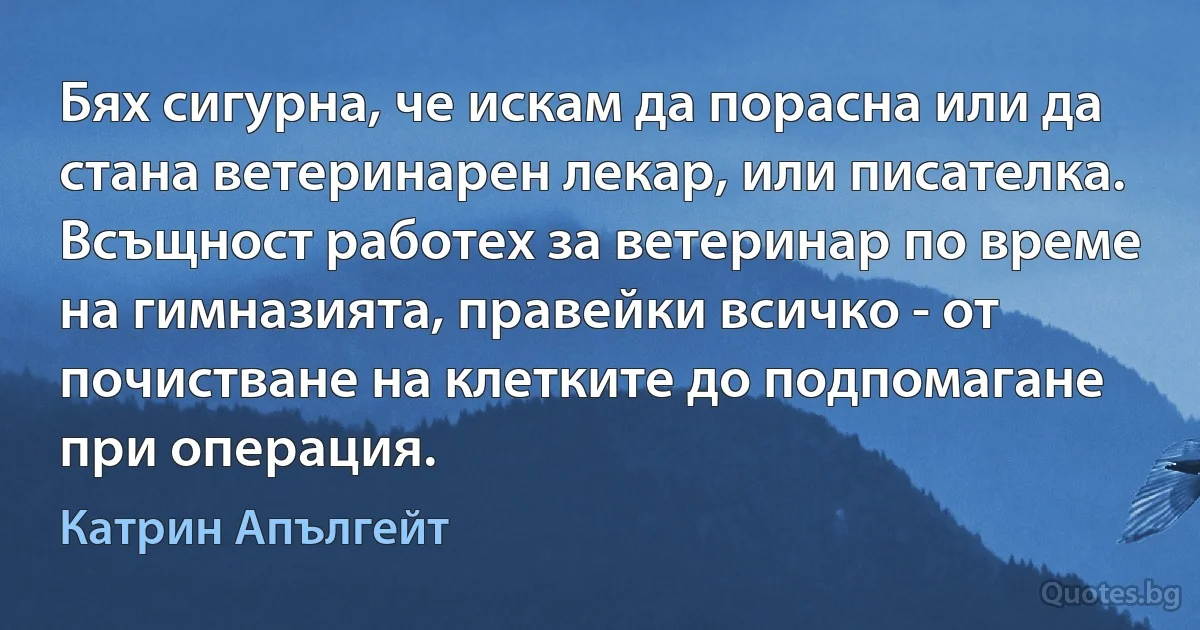 Бях сигурна, че искам да порасна или да стана ветеринарен лекар, или писателка. Всъщност работех за ветеринар по време на гимназията, правейки всичко - от почистване на клетките до подпомагане при операция. (Катрин Апългейт)