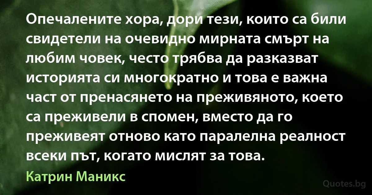 Опечалените хора, дори тези, които са били свидетели на очевидно мирната смърт на любим човек, често трябва да разказват историята си многократно и това е важна част от пренасянето на преживяното, което са преживели в спомен, вместо да го преживеят отново като паралелна реалност всеки път, когато мислят за това. (Катрин Маникс)