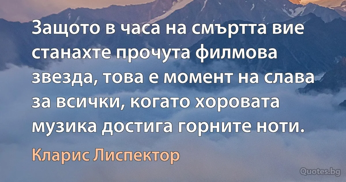 Защото в часа на смъртта вие станахте прочута филмова звезда, това е момент на слава за всички, когато хоровата музика достига горните ноти. (Кларис Лиспектор)