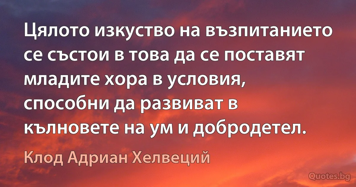 Цялото изкуство на възпитанието се състои в това да се поставят младите хора в условия, способни да развиват в кълновете на ум и добродетел. (Клод Адриан Хелвеций)