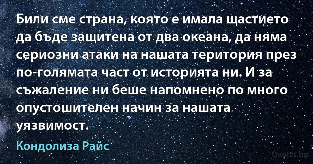 Били сме страна, която е имала щастието да бъде защитена от два океана, да няма сериозни атаки на нашата територия през по-голямата част от историята ни. И за съжаление ни беше напомнено по много опустошителен начин за нашата уязвимост. (Кондолиза Райс)