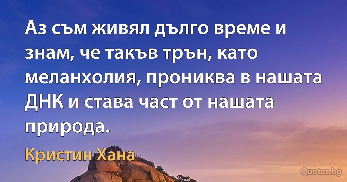 Аз съм живял дълго време и знам, че такъв трън, като меланхолия, прониква в нашата ДНК и става част от нашата природа. (Кристин Хана)