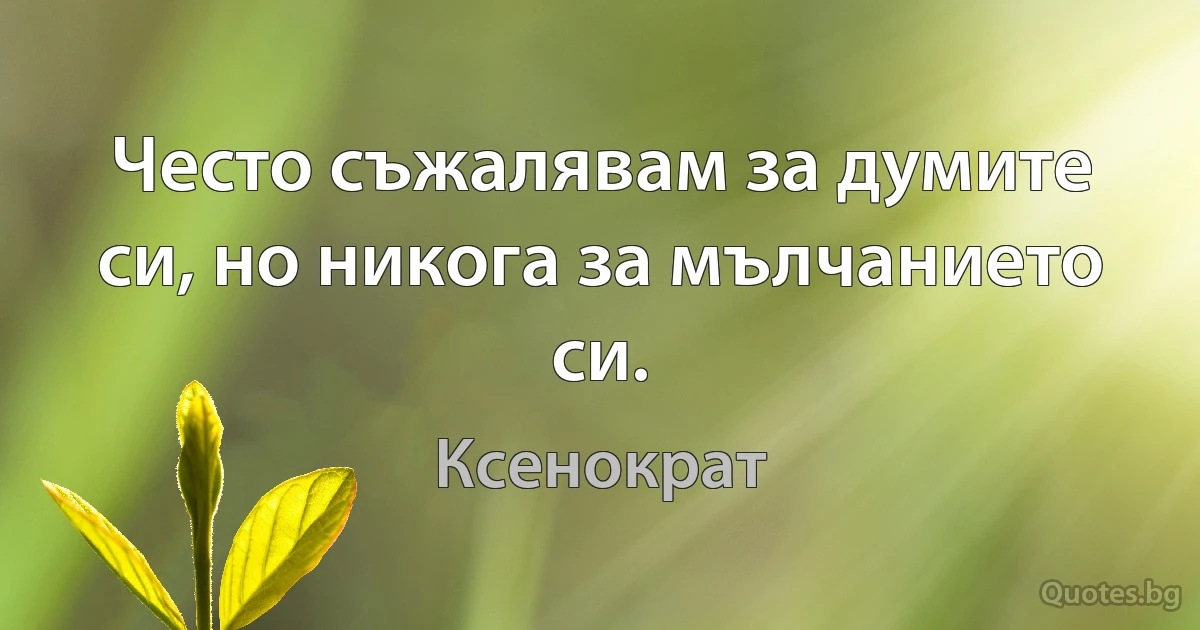 Често съжалявам за думите си, но никога за мълчанието си. (Ксенократ)