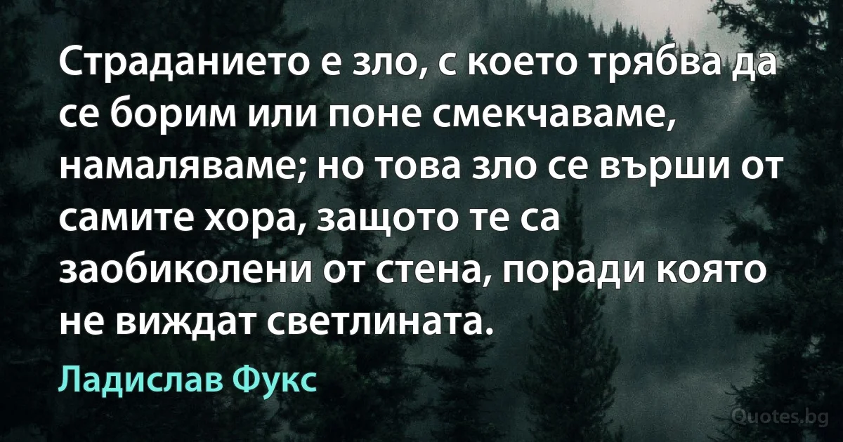 Страданието е зло, с което трябва да се борим или поне смекчаваме, намаляваме; но това зло се върши от самите хора, защото те са заобиколени от стена, поради която не виждат светлината. (Ладислав Фукс)