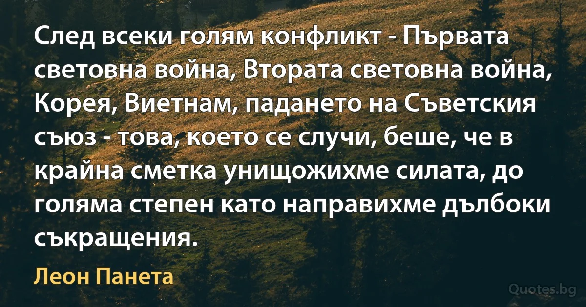 След всеки голям конфликт - Първата световна война, Втората световна война, Корея, Виетнам, падането на Съветския съюз - това, което се случи, беше, че в крайна сметка унищожихме силата, до голяма степен като направихме дълбоки съкращения. (Леон Панета)