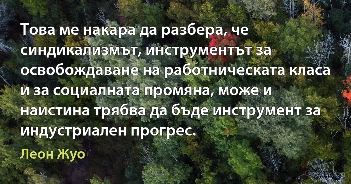 Това ме накара да разбера, че синдикализмът, инструментът за освобождаване на работническата класа и за социалната промяна, може и наистина трябва да бъде инструмент за индустриален прогрес. (Леон Жуо)