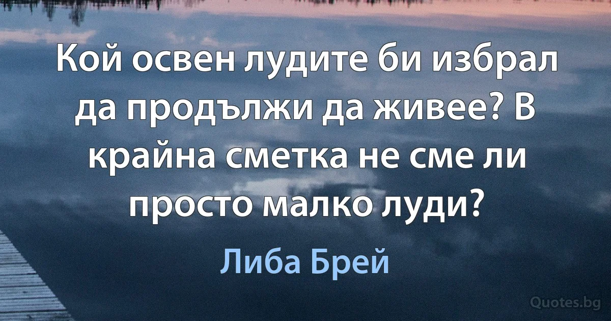 Кой освен лудите би избрал да продължи да живее? В крайна сметка не сме ли просто малко луди? (Либа Брей)