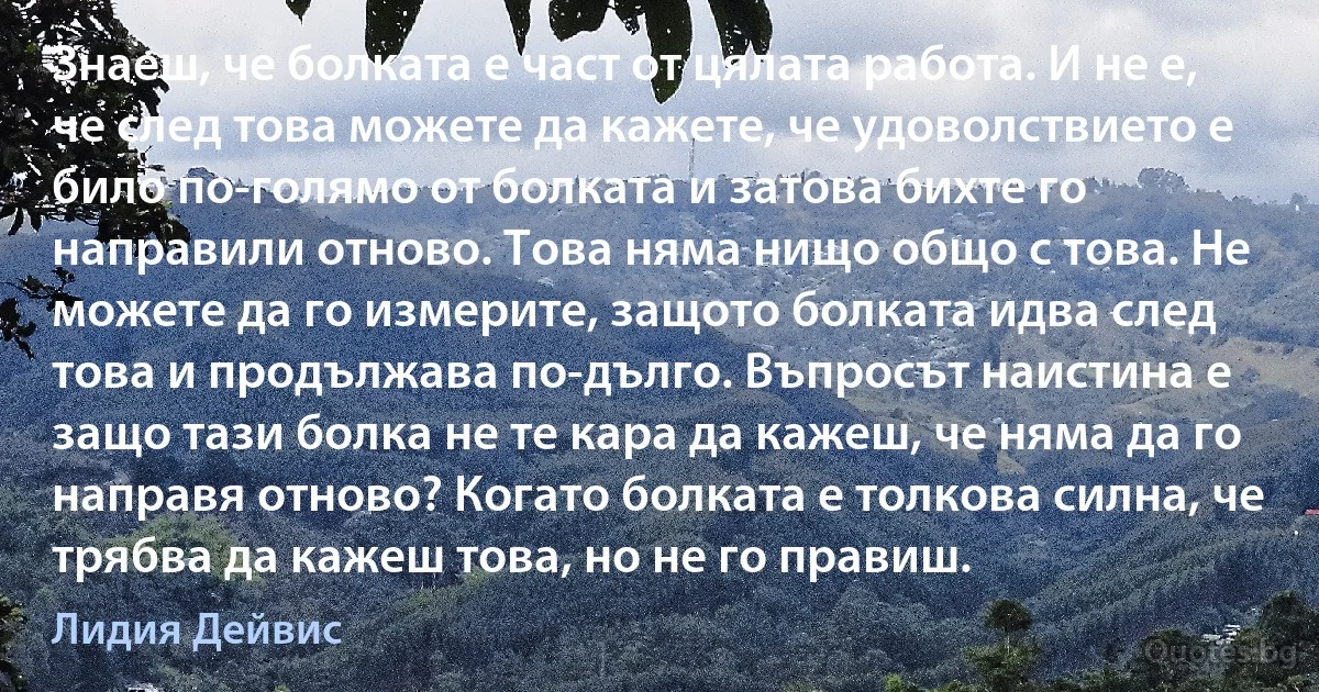 Знаеш, че болката е част от цялата работа. И не е, че след това можете да кажете, че удоволствието е било по-голямо от болката и затова бихте го направили отново. Това няма нищо общо с това. Не можете да го измерите, защото болката идва след това и продължава по-дълго. Въпросът наистина е защо тази болка не те кара да кажеш, че няма да го направя отново? Когато болката е толкова силна, че трябва да кажеш това, но не го правиш. (Лидия Дейвис)