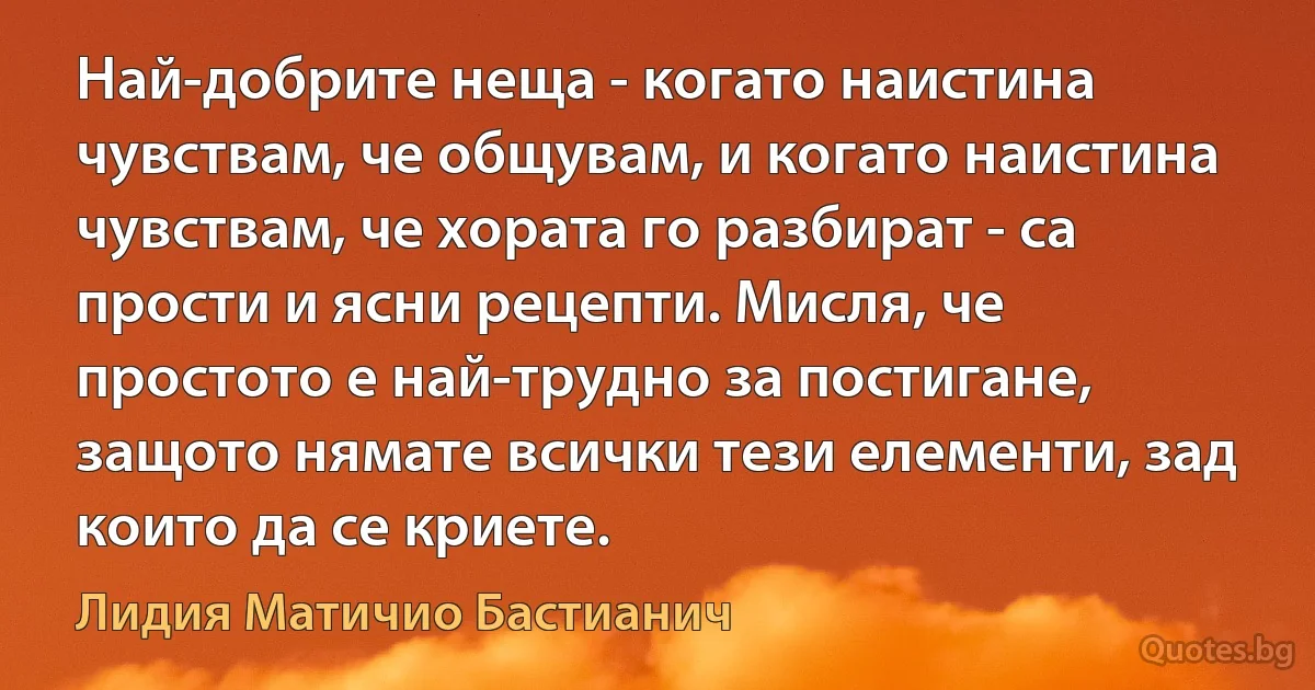 Най-добрите неща - когато наистина чувствам, че общувам, и когато наистина чувствам, че хората го разбират - са прости и ясни рецепти. Мисля, че простото е най-трудно за постигане, защото нямате всички тези елементи, зад които да се криете. (Лидия Матичио Бастианич)