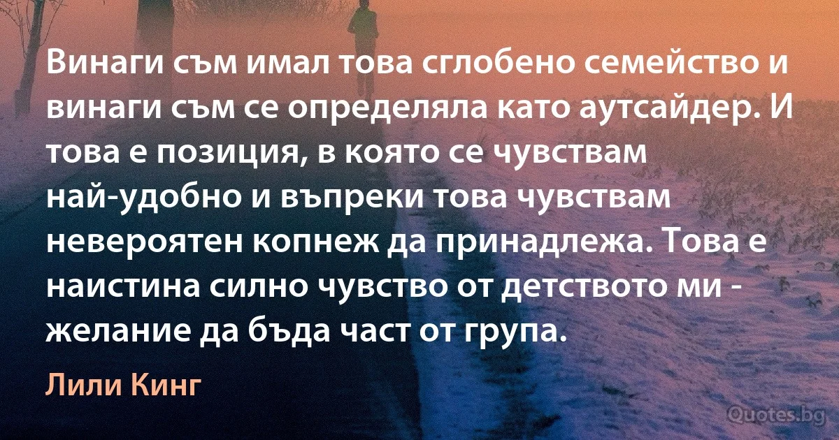 Винаги съм имал това сглобено семейство и винаги съм се определяла като аутсайдер. И това е позиция, в която се чувствам най-удобно и въпреки това чувствам невероятен копнеж да принадлежа. Това е наистина силно чувство от детството ми - желание да бъда част от група. (Лили Кинг)