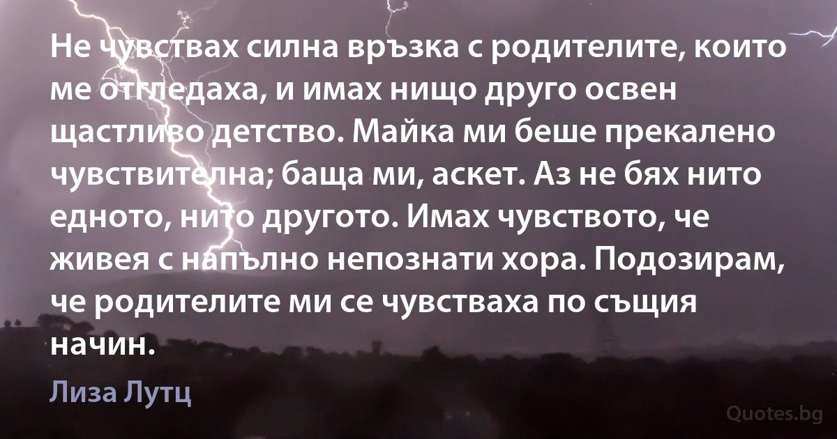 Не чувствах силна връзка с родителите, които ме отгледаха, и имах нищо друго освен щастливо детство. Майка ми беше прекалено чувствителна; баща ми, аскет. Аз не бях нито едното, нито другото. Имах чувството, че живея с напълно непознати хора. Подозирам, че родителите ми се чувстваха по същия начин. (Лиза Лутц)