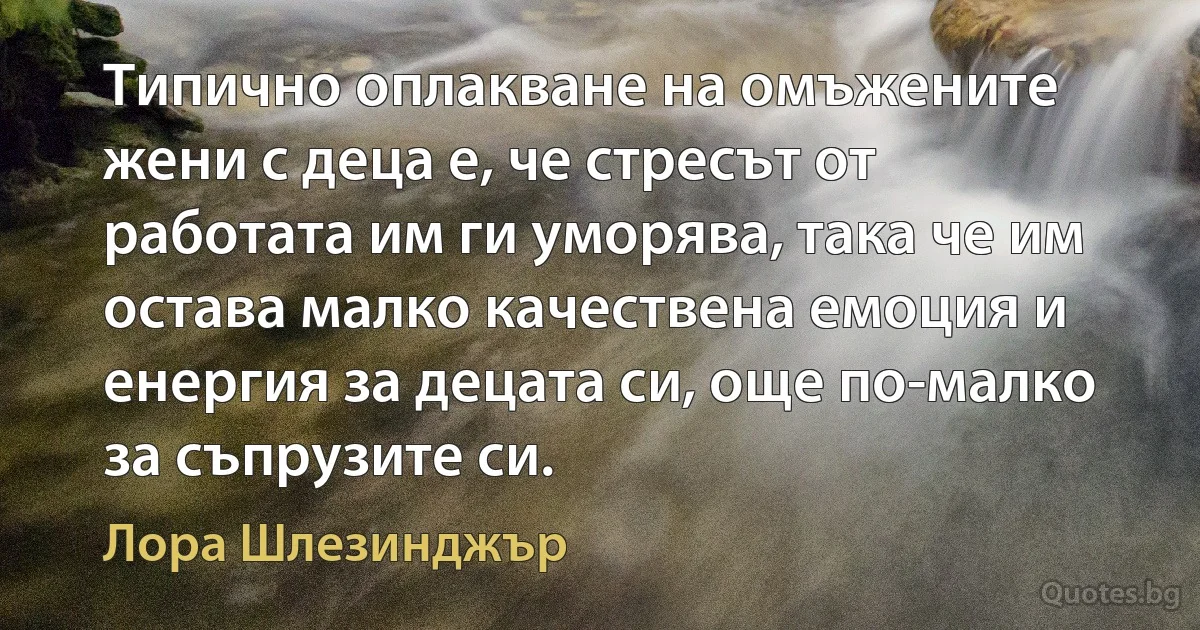 Типично оплакване на омъжените жени с деца е, че стресът от работата им ги уморява, така че им остава малко качествена емоция и енергия за децата си, още по-малко за съпрузите си. (Лора Шлезинджър)