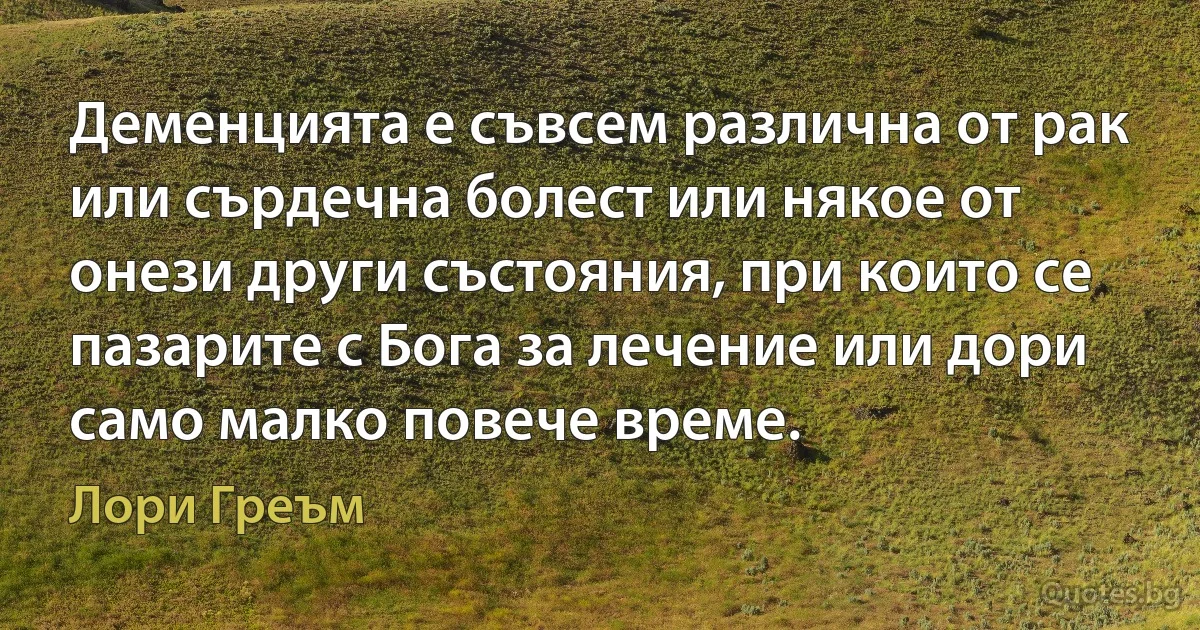 Деменцията е съвсем различна от рак или сърдечна болест или някое от онези други състояния, при които се пазарите с Бога за лечение или дори само малко повече време. (Лори Греъм)