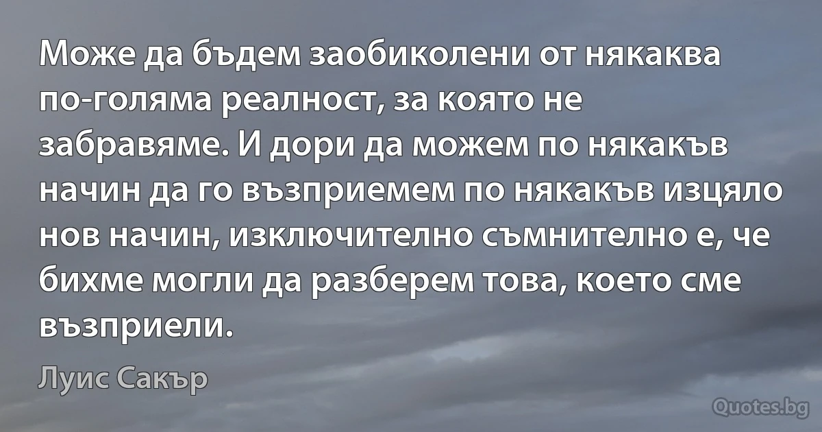 Може да бъдем заобиколени от някаква по-голяма реалност, за която не забравяме. И дори да можем по някакъв начин да го възприемем по някакъв изцяло нов начин, изключително съмнително е, че бихме могли да разберем това, което сме възприели. (Луис Сакър)