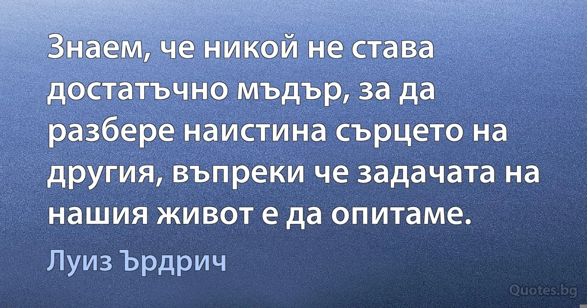 Знаем, че никой не става достатъчно мъдър, за да разбере наистина сърцето на другия, въпреки че задачата на нашия живот е да опитаме. (Луиз Ърдрич)