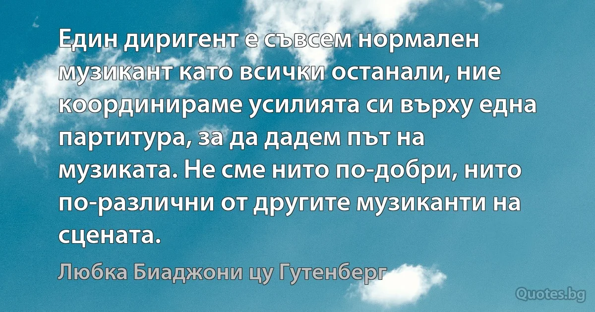 Един диригент е съвсем нормален музикант като всички останали, ние координираме усилията си върху една партитура, за да дадем път на музиката. Не сме нито по-добри, нито по-различни от другите музиканти на сцената. (Любка Биаджони цу Гутенберг)