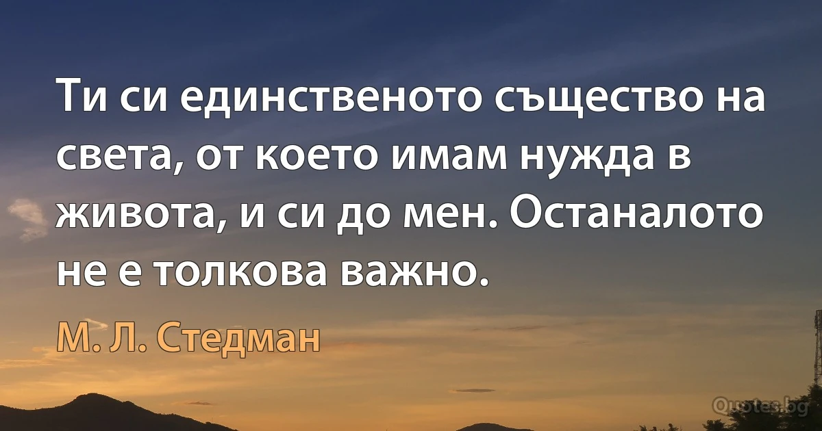 Ти си единственото същество на света, от което имам нужда в живота, и си до мен. Останалото не е толкова важно. (М. Л. Стедман)