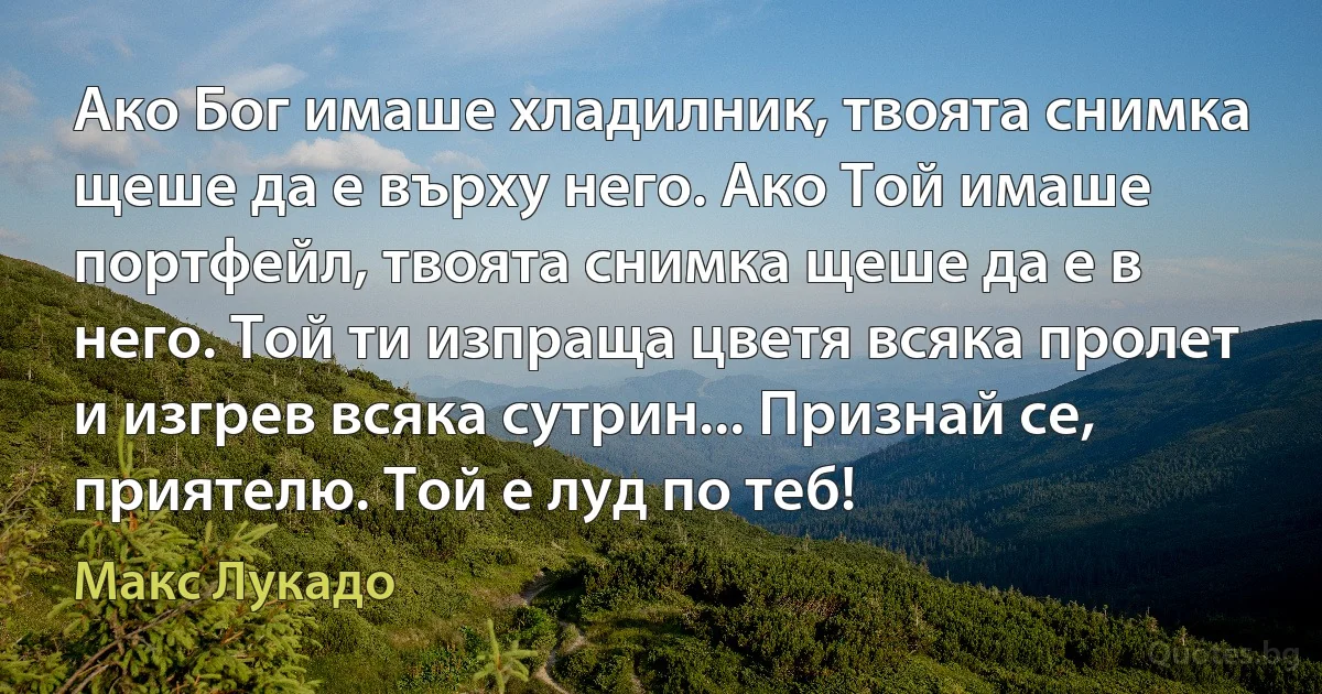 Ако Бог имаше хладилник, твоята снимка щеше да е върху него. Ако Той имаше портфейл, твоята снимка щеше да е в него. Той ти изпраща цветя всяка пролет и изгрев всяка сутрин... Признай се, приятелю. Той е луд по теб! (Макс Лукадо)