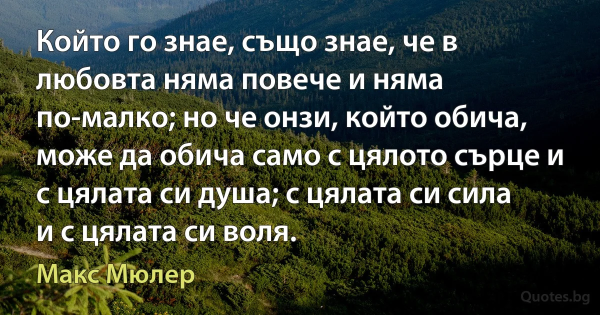 Който го знае, също знае, че в любовта няма повече и няма по-малко; но че онзи, който обича, може да обича само с цялото сърце и с цялата си душа; с цялата си сила и с цялата си воля. (Макс Мюлер)