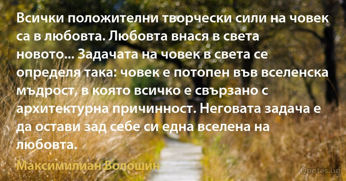 Всички положителни творчески сили на човек са в любовта. Любовта внася в света новото... Задачата на човек в света се определя така: човек е потопен във вселенска мъдрост, в която всичко е свързано с архитектурна причинност. Неговата задача е да остави зад себе си една вселена на любовта. (Максимилиан Волошин)